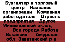 Бухгалтер в торговый центр › Название организации ­ Компания-работодатель › Отрасль предприятия ­ Другое › Минимальный оклад ­ 18 000 - Все города Работа » Вакансии   . Амурская обл.,Завитинский р-н